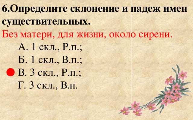 6.Определите склонение и падеж имен существительных. Без матери, для жизни, около сирени.  А. 1 скл., Р.п.;  Б. 1 скл., В.п.;  В. 3 скл., Р.п.;  Г. 3 скл., В.п. ● 