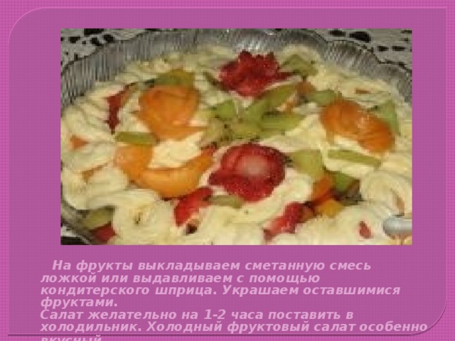  На фрукты выкладываем сметанную смесь ложкой или выдавливаем с помощью кондитерского шприца. Украшаем оставшимися фруктами.  Салат желательно на 1-2 часа поставить в холодильник. Холодный фруктовый салат особенно вкусный . 