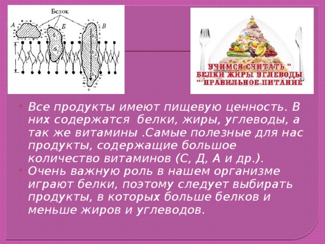 Все продукты имеют пищевую ценность. В них содержатся белки, жиры, углеводы, а так же витамины .Самые полезные для нас продукты, содержащие большое количество витаминов (С, Д, А и др.). Очень важную роль в нашем организме играют белки, поэтому следует выбирать продукты, в которых больше белков и меньше жиров и углеводов. 