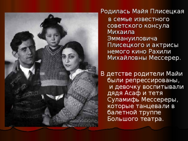 Родилась Майя Плисецкая  в семье известного советского консула Михаила Эммануиловича Плисецкого и актрисы немого кино Рахили Михайловны Мессерер. В детстве родители Майи были репрессированы, и девочку воспитывали дядя Асаф и тетя Суламифь Мессереры, которые танцевали в балетной труппе Большого театра. 