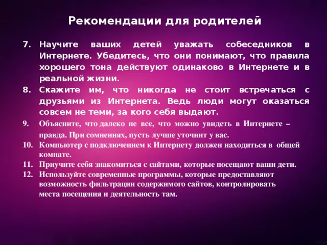 Рекомендации для родителей Научите ваших детей уважать собеседников в Интернете. Убедитесь, что они понимают, что правила хорошего тона действуют одинаково в Интернете и в реальной жизни. Скажите им, что никогда не стоит встречаться с друзьями из Интернета. Ведь люди могут оказаться совсем не теми, за кого себя выдают. Объясните, что далеко не все, что можно увидеть в Интернете – правда. При сомнениях, пусть лучше уточнит у вас. 10. Компьютер с подключением к Интернету должен находиться в общей  комнате. 11. Приучите себя знакомиться с сайтами, которые посещают ваши дети. 12. Используйте современные программы, которые предоставляют  возможность фильтрации содержимого сайтов, контролировать  места посещения и деятельность там. 
