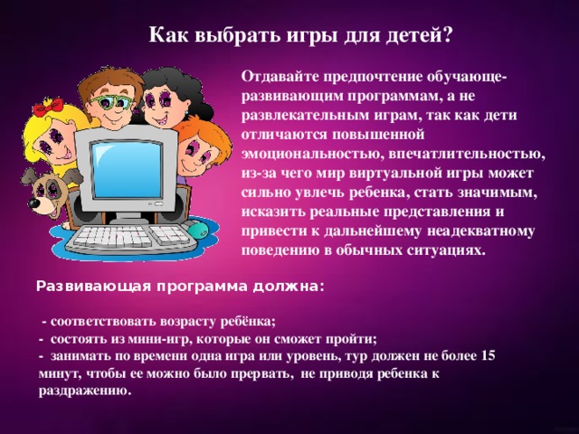 Как выбрать игры для детей? Отдавайте предпочтение обучающе-развивающим программам, а не развлекательным играм, так как дети отличаются повышенной эмоциональностью, впечатлительностью, из-за чего мир виртуальной игры может сильно увлечь ребенка, стать значимым, исказить реальные представления и привести к дальнейшему неадекватному поведению в обычных ситуациях. Развивающая программа должна:   - соответствовать возрасту ребёнка; - состоять из мини-игр, которые он сможет пройти; - занимать по времени одна игра или уровень, тур должен не более 15 минут, чтобы ее можно было прервать,  не приводя ребенка к раздражению. 