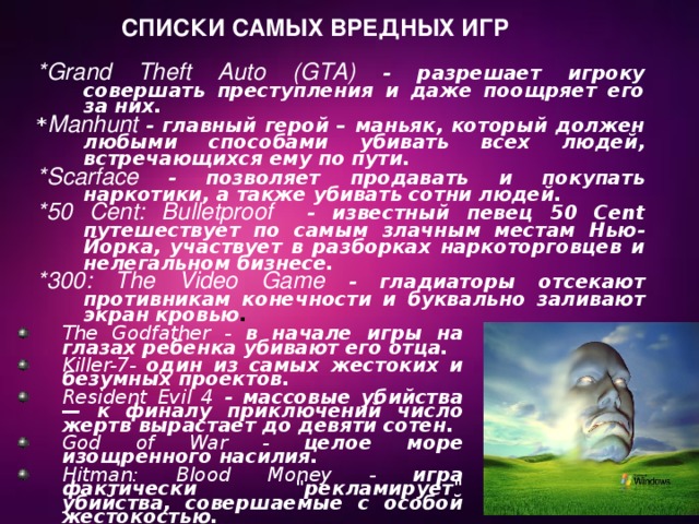  Списки самых вредных игр *Grand Theft Auto (GTA) - разрешает игроку совершать преступления и даже поощряет его за них.  * Manhunt - главный герой – маньяк, который должен любыми способами убивать всех людей, встречающихся ему по пути. *Scarface - позволяет продавать и покупать наркотики, а также убивать сотни людей. *50 Cent: Bulletproof - известный певец 50 Cent путешествует по самым злачным местам Нью-Йорка, участвует в разборках наркоторговцев и нелегальном бизнесе. *300: The Video Game - гладиаторы отсекают противникам конечности и буквально заливают экран кровью . The Godfather - в начале игры на глазах ребенка убивают его отца. Killer-7- один из самых жестоких и безумных проектов. Resident Evil 4 - массовые убийства — к финалу приключений число жертв вырастает до девяти сотен. God of War - целое море изощренного насилия. Hitman: Blood Money - игра фактически 
