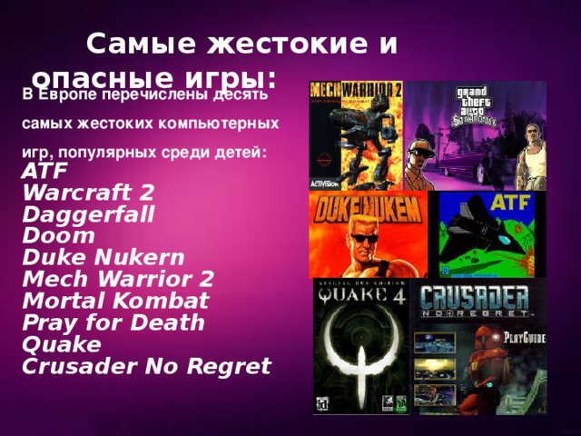  Самые жестокие и опасные игры: В Европе перечислены десять самых жестоких компьютерных игр, популярных среди детей: ATF Warcraft 2 Daggerfall Doom Duke Nukern Mech Warrior 2 Mortal Kombat Pray for Death Quake Crusader No Regret 