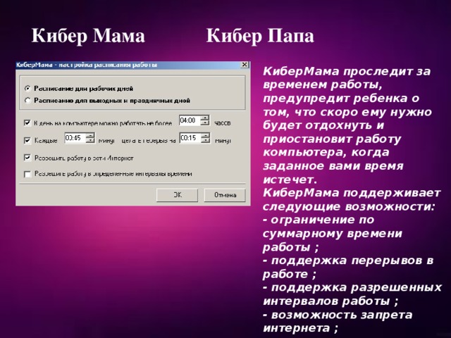 Кибер Мама Кибер Папа КиберМама проследит за временем работы, предупредит ребенка о том, что скоро ему нужно будет отдохнуть и приостановит работу компьютера, когда заданное вами время истечет. КиберМама поддерживает следующие возможности: - ограничение по суммарному времени работы ; - поддержка перерывов в работе ; - поддержка разрешенных интервалов работы ; - возможность запрета интернета ; - возможность запрета игр/программ. 