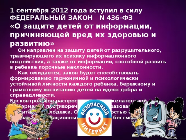 1 сентября 2012 года вступил в силу ФЕДЕРАЛЬНЫЙ ЗАКОН N 436-ФЗ «О защите детей от информации, причиняющей вред их здоровью и развитию»  Он направлен на защиту детей от разрушительного, травмирующего их психику информационного воздействия, а также от информации, способной развить в ребенке порочные наклонности.  Как ожидается, закон будет способствовать формированию гармоничной и психологически устойчивой личности каждого ребенка, бережному и грамотному воспитанию детей на идеях добра и справедливости. Бесконтрольное распространение нежелательной информации противоречит целям образования и воспитания молодежи. Однако, полностью отказываться от благ информационных технологий бессмысленно. 