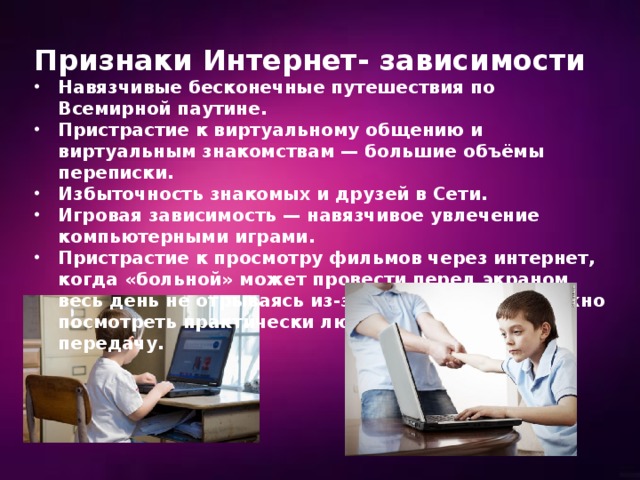 Признаки Интернет- зависимости Навязчивые бесконечные путешествия по Всемирной паутине. Пристрастие к виртуальному общению и виртуальным знакомствам — большие объёмы переписки. Избыточность знакомых и друзей в Сети. Игровая зависимость — навязчивое увлечение компьютерными играми. Пристрастие к просмотру фильмов через интернет, когда «больной» может провести перед экраном весь день не отрываясь из-за того, что в сети можно посмотреть практически любой фильм или передачу. 