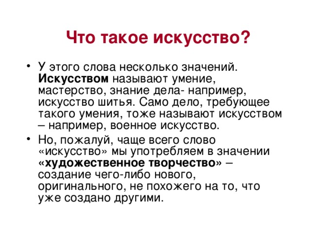 Что такое искусство? У этого слова несколько значений. Искусством называют умение, мастерство, знание дела- например, искусство шитья. Само дело, требующее такого умения, тоже называют искусством – например, военное искусство. Но, пожалуй, чаще всего слово «искусство» мы употребляем в значении «художественное творчество» – создание чего-либо нового, оригинального, не похожего на то, что уже создано другими. 