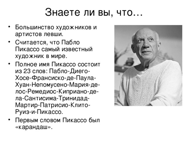 Знаете ли вы, что… Большинство художников и артистов левши. Считается, что Пабло Пикассо самый известный художник в мире. Полное имя Пикассо состоит из 23 слов: Пабло-Диего-Хосе-Франсиско-де-Паула-Хуан-Непомусено-Мария-де-лос-Ремедиос-Киприано-де-ла-Сантисима-Тринидад-Мартир-Патрисио-Клито-Руиз-и-Пикассо. Первым словом Пикассо был «карандаш». 