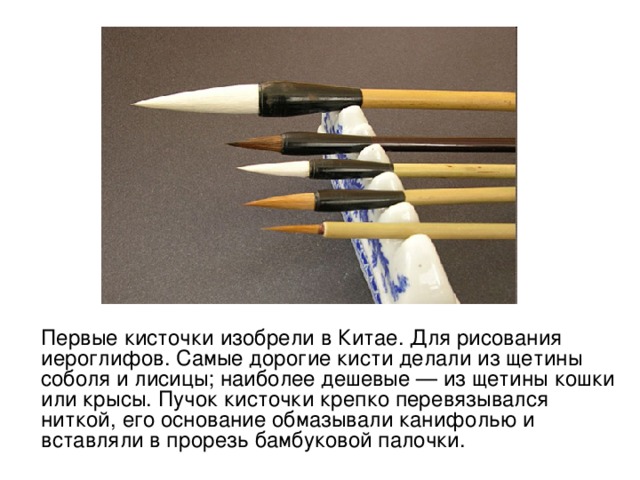 Первые кисточки изобрели в Китае. Для рисования иероглифов. Самые дорогие кисти делали из щетины соболя и лисицы; наиболее дешевые — из щетины кошки или крысы. Пучок кисточки крепко перевязывался ниткой, его основание обмазывали канифолью и вставляли в прорезь бамбуковой палочки. 