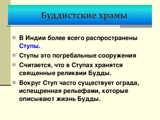 В Индии более всего распространены Ступы . Ступы это погребальные сооружения Считается, что в Ступах хранятся священные реликвии Будды. Вокруг Ступ часто существует ограда, испещренная рельефами, которые описывают жизнь Будды. 