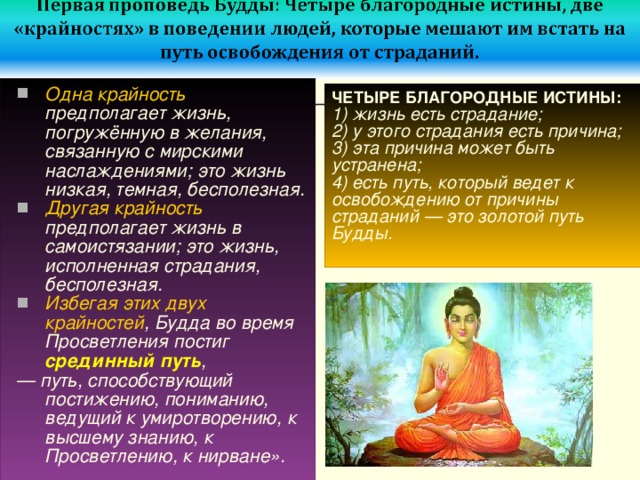 Одна крайность предполагает жизнь, погружённую в желания, связанную с мирскими наслаждениями; это жизнь низкая, темная, бесполезная. Другая крайность предполагает жизнь в самоистязании; это жизнь, исполненная страдания, бесполезная. Избегая этих двух крайностей , Будда во время Просветления постиг срединный путь , — путь, способствующий постижению, пониманию, ведущий к умиротворению, к высшему знанию, к Просветлению, к нирване».  ЧЕТЫРЕ БЛАГОРОДНЫЕ ИСТИНЫ:  1) жизнь есть страдание;  2) у этого страдания есть причина;  3) эта причина может быть устранена;  4) есть путь, который ведет к освобождению от причины страданий — это золотой путь Будды.   
