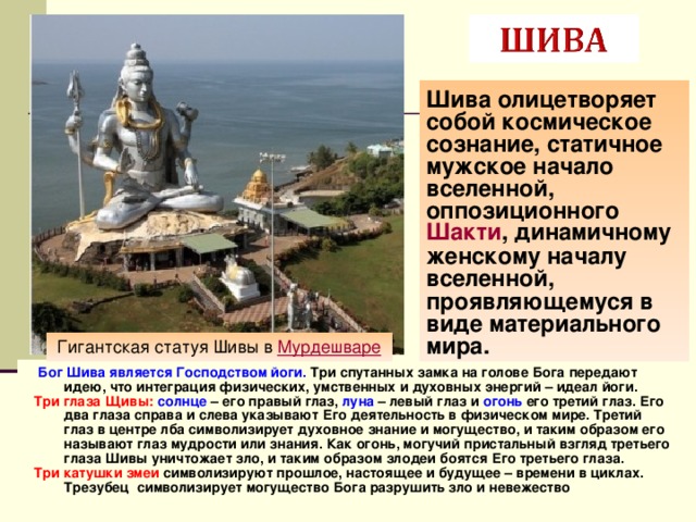 Шива олицетворяет собой космическое сознание, статичное мужское начало вселенной, оппозиционного  Шакти , динамичному женскому началу вселенной, проявляющемуся в виде материального мира. Гигантская статуя Шивы в Мурдешваре   Бог Шива является Господством йоги. Три спутанных замка на голове Бога передают идею, что интеграция физических, умственных и духовных энергий – идеал йоги. Три глаза Щивы:  солнце – его правый глаз, луна – левый глаз и огонь его третий глаз. Его два глаза справа и слева указывают Его деятельность в физическом мире. Третий глаз в центре лба символизирует духовное знание и могущество, и таким образом его называют глаз мудрости или знания. Как огонь, могучий пристальный взгляд третьего глаза Шивы уничтожает зло, и таким образом злодеи боятся Его третьего глаза.   Три катушки змеи символизируют прошлое, настоящее и будущее – времени в циклах. Трезубец символизирует могущество Бога разрушить зло и невежество 