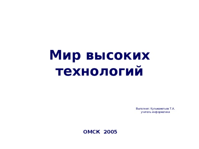 Мир высоких технологий Выполнил: Кульмаметьев Т.А. учитель информатики ОМСК 2005