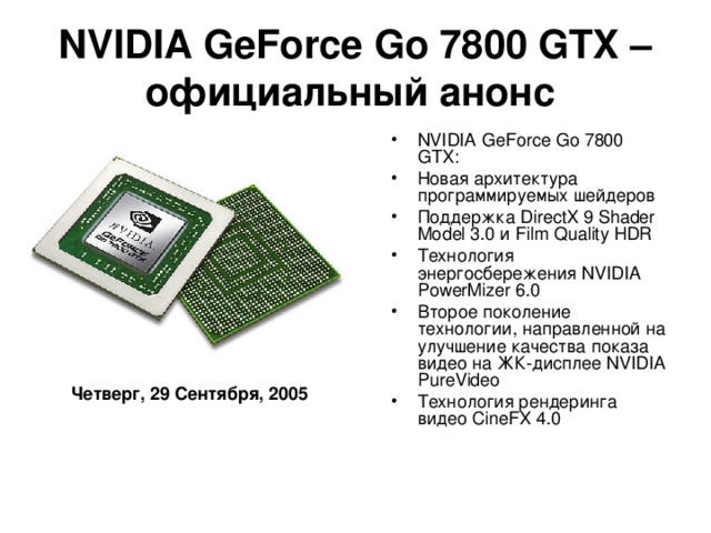 NVIDIA GeForce Go 7800 GTX – официальный анонс  NVIDIA GeForce Go 7800 GTX: Новая архитектура программируемых шейдеров Поддержка DirectX 9 Shader Model 3.0 и Film Quality HDR Технология энергосбережения NVIDIA PowerMizer 6.0 Второе поколение технологии, направленной на улучшение качества показа видео на ЖК-дисплее NVIDIA PureVideo Технология рендеринга видео CineFX 4.0  Четверг, 29 Сентября, 2005
