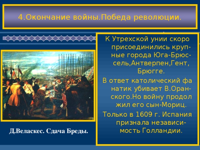 4.Окончание войны.Победа революции. К Утрехской унии скоро присоединились круп-ные города Юга-Брюс-сель,Антверпен,Гент, Брюгге. В ответ католический фа натик убивает В.Оран-ского.Но войну продол жил его сын-Мориц. Только в 1609 г. Испания признала независи-мость Голландии. Д.Веласкес. Сдача Бреды.