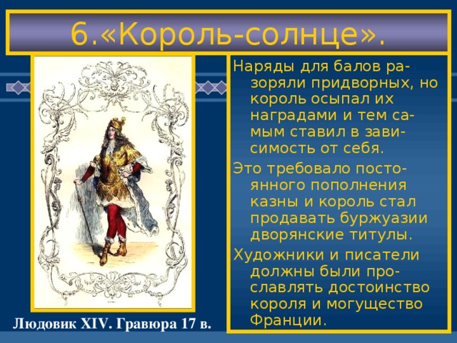 6.«Король-солнце». «Король-солнце»соз-дал роскошный двор. При нем был постро-ен знаменитый Вер-сальский дворец. Жизнь при дворе была подчинена строгому этикету- 4 тысячи слуг выполняли обя-занности по обслужи ванию короля.Даже принцы крови мечта ли войти в их число. Жизнь двора была одним постоянным праздником. Наряды для балов ра-зоряли придворных, но король осыпал их наградами и тем са-мым ставил в зави-симость от себя. Это требовало посто-янного пополнения казны и король стал продавать буржуазии дворянские титулы. Художники и писатели должны были про-славлять достоинство короля и могущество Франции. Людовик XIV . Гравюра 17 в.