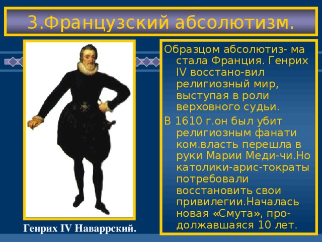 3.Французский абсолютизм. Образцом абсолютиз- ма стала Франция. Генрих IV восстано-вил религиозный мир, выступая в роли верховного судьи. В 1610 г.он был убит религиозным фанати ком.власть перешла в руки Марии Меди-чи.Но католики-арис-тократы потребовали восстановить свои привилегии.Началась новая «Смута», про-должавшаяся 10 лет. Генрих IV Наваррский.