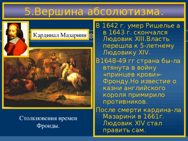 5.Вершина абсолютизма. В 1642 г. умер Ришелье а в 1643 г. скончался Людовик XIII .Власть перешла к 5-летнему Людовику XIV . В1648-49 гг страна бы-ла втянута в войну «принцев крови»-Фронду.Но известие о казни английского короля примирило противников. После смерти кардина-ла Мазарини в 1661г. Людовик XIV стал править сам. Кардинал Мазарини Столкновения времен Фронды.