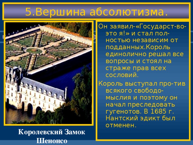 5.Вершина абсолютизма. Он заявил-«Государст-во-это я!» и стал пол-ностью независим от подданных.Король единолично решал все вопросы и стоял на страже прав всех сословий. Король выступал про-тив всякого свободо-мыслия и поэтому он начал преследовать гугенотов. В 1685 г. Нантский эдикт был отменен. Королевский Замок Шенонсо