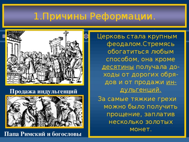 1.Причины Реформации. Церковь стала крупным феодалом.Стремясь обогатиться любым способом, она кроме десятины получала до-ходы от дорогих обря-дов и от продажи ин-дульгенций. За самые тяжкие грехи можно было получить прощение, заплатив несколько золотых монет. Идеи Возрождения при-вели к падению авто-ритета церкви-невеже-ство большей части ду ховенства было оче-видным. Возникла идея о том,что церковь нуждается в реформах. Начало Реформации по-ложил Ян Гус, затем она началась в Герма-нии. Продажа индульгенций Папа Римский и богословы