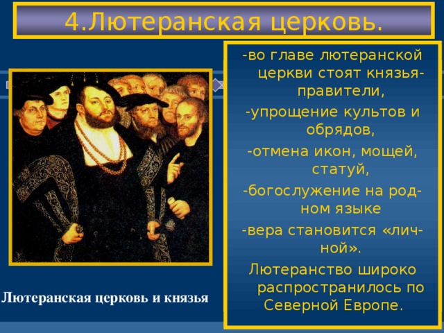 4.Лютеранская церковь. -во главе лютеранской церкви стоят князья- правители, -упрощение культов и обрядов, -отмена икон, мощей, статуй, -богослужение на род-ном языке -вера становится «лич-ной». Лютеранство широко распространилось по Северной Европе. Последователи Люте-ра- лютеране создали свою церковь на при- нципах: -церковь - наставница людей в жизни, -священник-это выбор-ная должность,мона-шество отменяется. -церковное землевла-дение и монастыри ликвидируются. Лютеранская церковь и князья