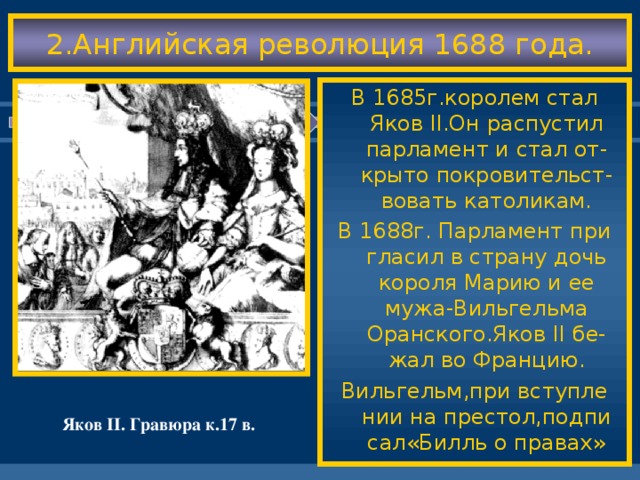 2.Английская революция 1688 года. В 1685г.королем стал Яков II .Он распустил парламент и стал от-крыто покровительст-вовать католикам. В 1688г. Парламент при гласил в страну дочь короля Марию и ее мужа-Вильгельма Оранского.Яков II бе-жал во Францию. Вильгельм,при вступле нии на престол,подпи сал«Билль о правах» Яков II . Гравюра к.17 в.