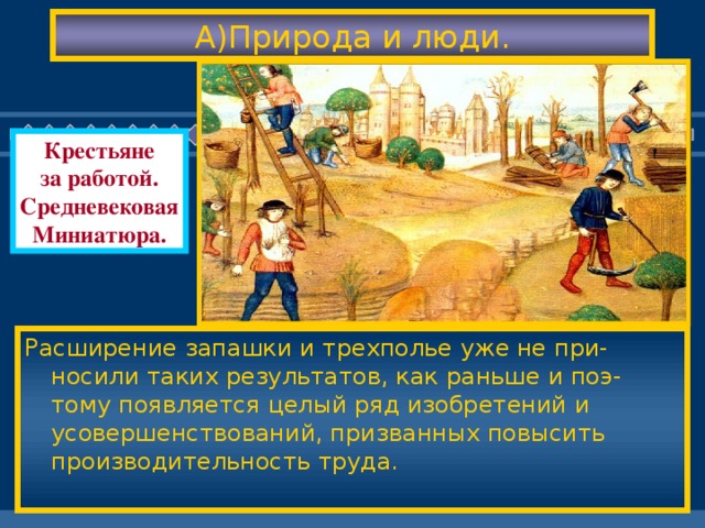 А)Природа и люди. Крестьяне за работой. Средневековая Миниатюра. Расширение запашки и трехполье уже не при-носили таких результатов, как раньше и поэ-тому появляется целый ряд изобретений и усовершенствований, призванных повысить производительность труда. С 1000 по 1500 гг. климат дважды претерпевал изменения-до 1300 г. погодные условия бла-гоприятствовали занятиям с / хозяйством, а затем климат стал более суровым. Люди бы-ли вынуждены приспосабливаться к новым условиям.