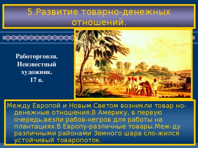 5.Развитие товарно-денежных отношений. Работорговля. Неизвестный художник. 17 в. Между Европой и Новым Светом возникли товар но-денежные отношения.В Америку, в первую очередь,везли рабов-негров для работы на плантациях.В Европу-различные товары.Меж-ду различными районами Земного шара сло-жился устойчивый товаропоток.