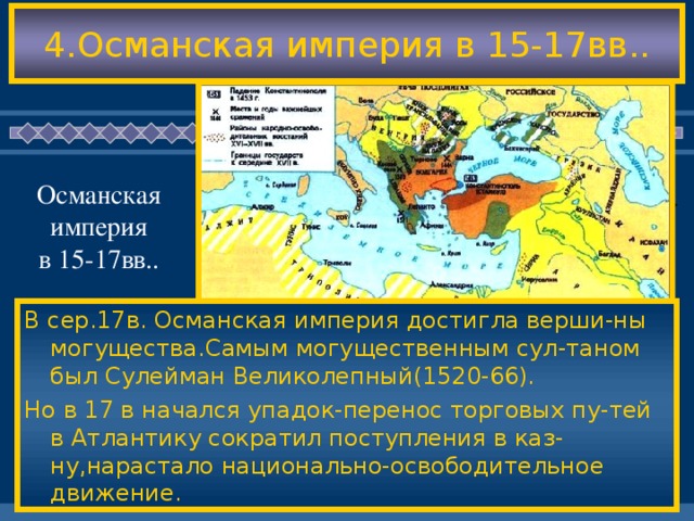 4.Османская империя в 15-17вв.. Османская империя в 15-17вв.. В сер.17в. Османская империя достигла верши-ны могущества.Самым могущественным сул-таном был Сулейман Великолепный(1520-66). Но в 17 в начался упадок-перенос торговых пу-тей в Атлантику сократил поступления в каз-ну,нарастало национально-освободительное движение. В сер.17в. Османская империя достигла верши-ны могущества.Самым могущественным сул-таном был Сулейман Великолепный(1520-66). Но в 17 в начался упадок-перенос торговых пу-тей в Атлантику сократил поступления в каз-ну,нарастало национально-освободительное движение.