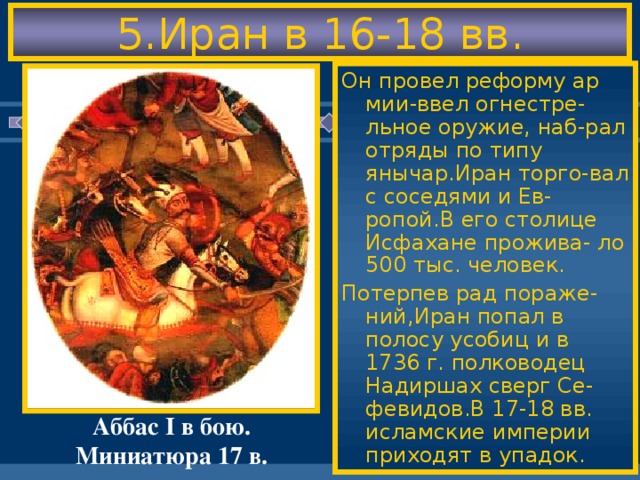 5.Иран в 16-18 вв. Он провел реформу ар мии-ввел огнестре-льное оружие, наб-рал отряды по типу янычар.Иран торго-вал с соседями и Ев-ропой.В его столице Исфахане прожива- ло 500 тыс. человек. Потерпев рад пораже-ний,Иран попал в полосу усобиц и в 1736 г. полководец Надиршах сверг Се-февидов.В 17-18 вв. исламские империи приходят в упадок. В 16 в.на тер.Ирана во-зникло гос-во Сефе-видов.Они были вы-ходцами из Азербай джана и боролись с османами из-за За-кавказья. Иранцы были шиита-ми-т.е.признавали преемниками проро-ка только потомков его дяди Али.Они ожидали появления «махди»-спасителя. Наивысшего могу-щества Иран достиг при шахе Аббасе I. (1587-1629) Аббас I в бою. Миниатюра 17 в.