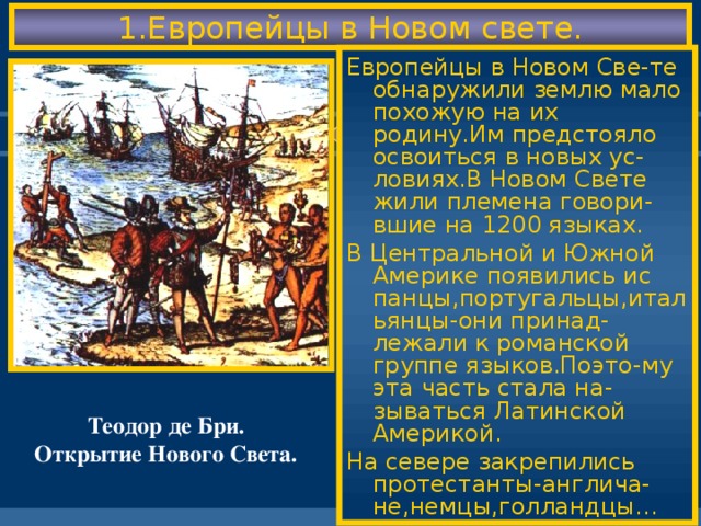 1.Европейцы в Новом свете. Европейцы в Новом Све-те обнаружили землю мало похожую на их родину.Им предстояло освоиться в новых ус-ловиях.В Новом Свете жили племена говори-вшие на 1200 языках. В Центральной и Южной Америке появились ис панцы,португальцы,итальянцы-они принад-лежали к романской группе языков.Поэто-му эта часть стала на-зываться Латинской Америкой. На севере закрепились протестанты-англича-не,немцы,голландцы… Теодор де Бри. Открытие Нового Света.