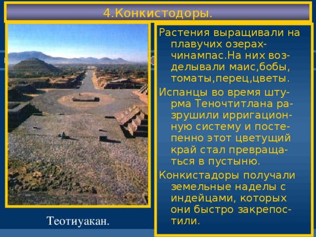 4.Конкистодоры. Растения выращивали на плавучих озерах-чинампас.На них воз-делывали маис,бобы, томаты,перец,цветы. Испанцы во время шту-рма Теночтитлана ра-зрушили ирригацион-ную систему и посте-пенно этот цветущий край стал превраща-ться в пустыню. Конкистадоры получали земельные наделы с индейцами, которых они быстро закрепос-тили. Теотиуакан.