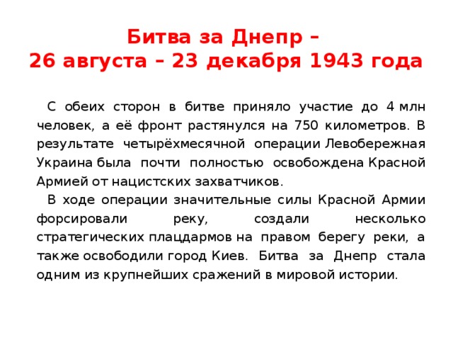 Битва за Днепр –  26 августа – 23 декабря 1943 года С обеих сторон в битве приняло участие до 4 млн человек, а её фронт растянулся на 750 километров. В результате четырёхмесячной операции Левобережная Украина была почти полностью освобождена Красной Армией от нацистских захватчиков. В ходе операции значительные силы Красной Армии форсировали реку, создали несколько стратегических плацдармов на правом берегу реки, а также освободили город Киев. Битва за Днепр стала одним из крупнейших сражений в мировой истории. 