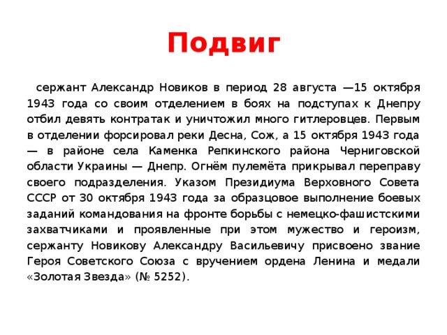 Подвиг сержант Александр Новиков в период 28 августа —15 октября 1943 года со своим отделением в боях на подступах к Днепру отбил девять контратак и уничтожил много гитлеровцев. Первым в отделении форсировал реки Десна, Сож, а 15 октября 1943 года — в районе села Каменка Репкинского района Черниговской области Украины — Днепр. Огнём пулемёта прикрывал переправу своего подразделения. Указом Президиума Верховного Совета СССР от 30 октября 1943 года за образцовое выполнение боевых заданий командования на фронте борьбы с немецко-фашистскими захватчиками и проявленные при этом мужество и героизм, сержанту Новикову Александру Васильевичу присвоено звание Героя Советского Союза с вручением ордена Ленина и медали «Золотая Звезда» (№ 5252). 