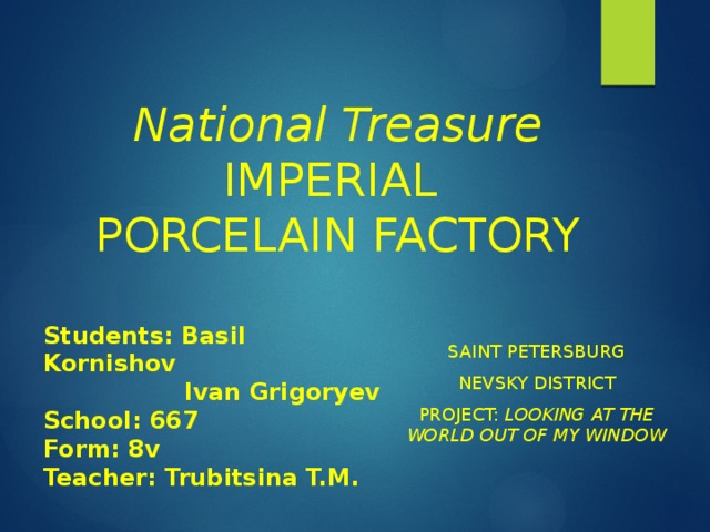 National Treasure  IMPERIAL PORCELAIN FACTORY Students: Basil Kornishov  Ivan Grigoryev School: 667 Form: 8v Teacher: Trubitsina T.M. Saint Petersburg Nevsky district Project: Looking at the world out of my window 