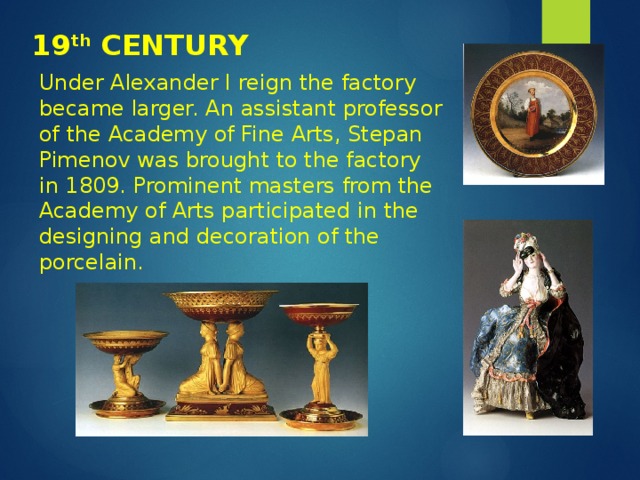 19 th CENTURY Under Alexander I reign the factory became larger. An assistant professor of the Academy of Fine Arts, Stepan Pimenov was brought to the factory in 1809. Prominent masters from the Academy of Arts participated in the designing and decoration of the porcelain. 