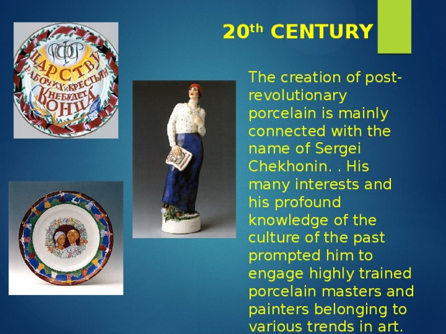 20 th CENTURY The creation of post-revolutionary porcelain is mainly connected with the name of Sergei Chekhonin. . His many interests and his profound knowledge of the culture of the past prompted him to engage highly trained porcelain masters and painters belonging to various trends in art. 