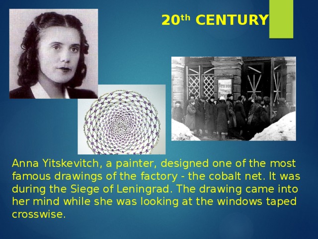 20 th CENTURY Anna Yitskevitch, a painter, designed one of the most famous drawings of the factory - the cobalt net. It was during the Siege of Leningrad. The drawing came into her mind while she was looking at the windows taped crosswise. 