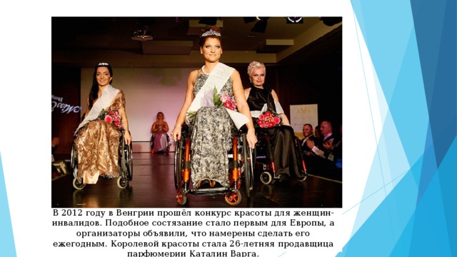 В 2012 году в Венгрии прошёл конкурс красоты для женщин-инвалидов. Подобное состязание стало первым для Европы, а организаторы объявили, что намерены сделать его ежегодным. Королевой красоты стала 26-летняя продавщица парфюмерии Каталин Варга. 