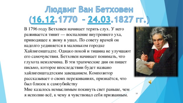 В 1796 году Бетховен начинает терять слух. У него развивается тинит — воспаление внутреннего уха, приводящее к звону в ушах. По совету врачей он надолго уединяется в маленьком городке Хайлигенштадте. Однако покой и тишина не улучшают его самочувствия. Бетховен начинает понимать, что глухота неизлечима. В эти трагические дни он пишет письмо, которое впоследствии будет названо хайлигенштадтским завещанием. Композитор рассказывает о своих переживаниях, признаётся, что был близок к самоубийству  Мне казалось немыслимым покинуть свет раньше, чем я исполню всё, к чему я чувствовал себя призванным.      