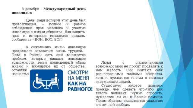  3 декабря – Международный день инвалидов  Цель, ради которой этот день был провозглашен, – полное и равное соблюдение прав человека и участие инвалидов в жизни общества. Для защиты прав и интересов инвалидов созданы сообщества – ВОИ, ВОС, ВОГ.  К сожалению, жизнь инвалидов продолжает оставаться очень трудной. Пока в России есть еще множество проблем, которые лишают инвалидов возможности вести полноценный образ жизни и изолируют их от общества, оставляя один на один со своим несчастьем.  Люди с ограниченными возможностями не просят проявлять к ним жалость. Они считают себя равноправными членами общества, хотя и нуждаются иногда в помощи окружающих людей.  Существует золотое правило: прежде, чем сделать что-либо для такого человека, нужно спросить, нуждается ли он в Вашей помощи. Таким образом, оказывается уважение его личной свободе. 