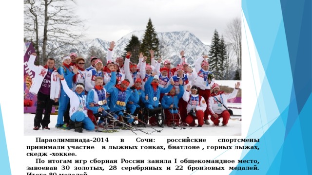  Параолимпиада-2014 в Сочи: российские спортсмены принимали участие в лыжных гонках, биатлоне , горных лыжах, скедж -хоккее.  По итогам игр сборная России заняла I общекомандное место, завоевав 30 золотых, 28 серебряных и 22 бронзовых медалей. Итого 80 медалей . 