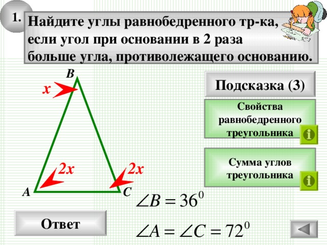 1. Найдите углы равнобедренного тр-ка, если угол при основании в 2 раза больше угла, противолежащего основанию. В Подсказка (3) х Свойства равнобедренного треугольника Сумма углов треугольника 2х 2х А С Ответ