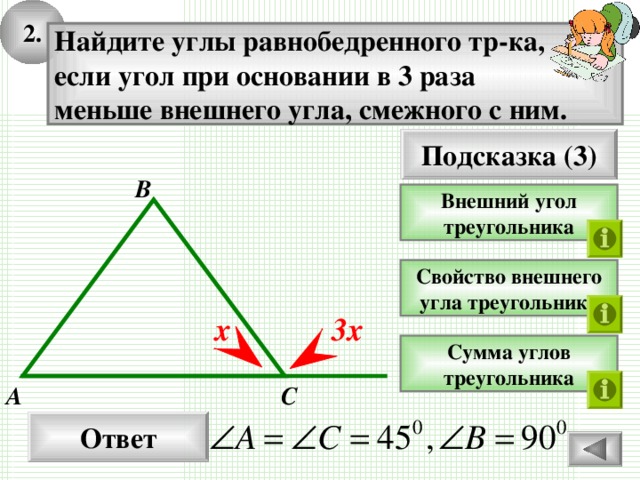 2. Найдите углы равнобедренного тр-ка, если угол при основании в 3 раза меньше внешнего угла, смежного с ним. Подсказка (3) В Внешний угол треугольника Свойство внешнего угла треугольника х 3х Сумма углов треугольника С А Ответ