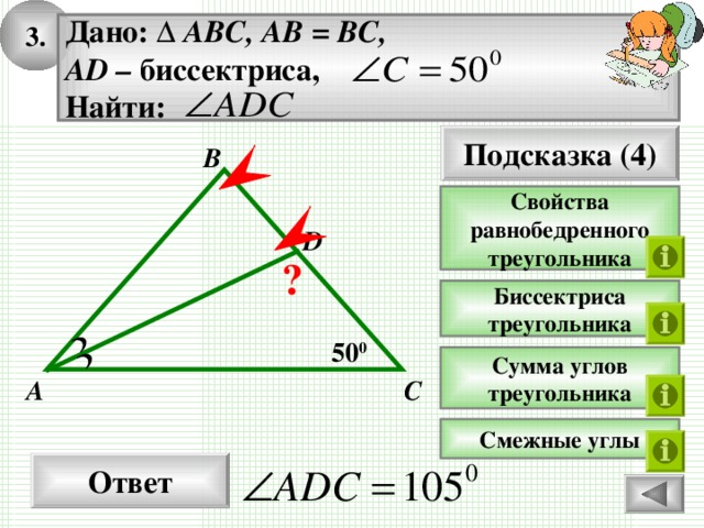 3 . Дано: ∆ ABC, AB = BC, AD – биссектриса, Найти: Подсказка (4) B Свойства равнобедренного треугольника D ? Биссектриса треугольника 50 0 Сумма углов треугольника C A Смежные углы Ответ