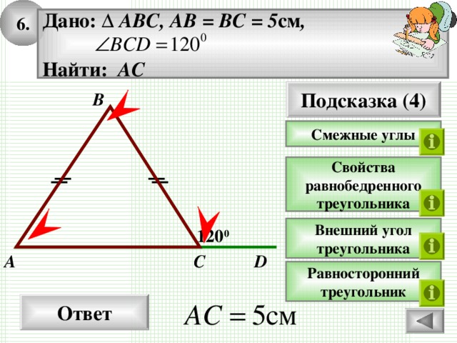 6. Дано: ∆ ABC, AB = BC = 5 см ,   Найти: АС  Подсказка (4) B Смежные углы Свойства равнобедренного треугольника Внешний угол треугольника 12 0 0 C D A Равносторонний треугольник Ответ