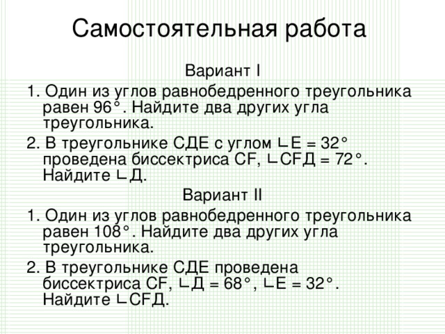 Самостоятельная работа   Вариант I 1. Один из углов равнобедренного треугольника равен 96°. Найдите два других угла треугольника. 2. В треугольнике СДЕ с углом  ∟ E  = 32° проведена биссектриса  CF ,  ∟ С F Д = 72°. Найдите  ∟ Д. Вариант II 1. Один из углов равнобедренного треугольника равен 108°. Найдите два других угла треугольника. 2. В треугольнике СДЕ проведена биссектриса  CF ,  ∟ Д = 68°,  ∟ Е = 32°. Найдите  ∟ CF Д.
