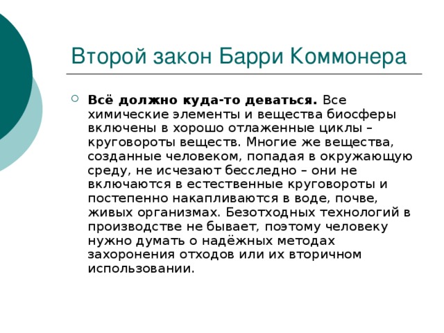 Всё должно куда-то деваться. Все химические элементы и вещества биосферы включены в хорошо отлаженные циклы – круговороты веществ. Многие же вещества, созданные человеком, попадая в окружающую среду, не исчезают бесследно – они не включаются в естественные круговороты и постепенно накапливаются в воде, почве, живых организмах. Безотходных технологий в производстве не бывает, поэтому человеку нужно думать о надёжных методах захоронения отходов или их вторичном использовании. 