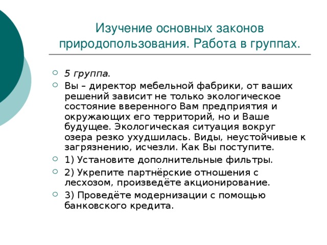 Изучение основных законов природопользования. Работа в группах. 5 группа. Вы – директор мебельной фабрики, от ваших решений зависит не только экологическое состояние вверенного Вам предприятия и окружающих его территорий, но и Ваше будущее. Экологическая ситуация вокруг озера резко ухудшилась. Виды, неустойчивые к загрязнению, исчезли. Как Вы поступите. 1) Установите дополнительные фильтры. 2) Укрепите партнёрские отношения с лесхозом, произведёте акционирование. 3) Проведёте модернизации с помощью банковского кредита. 